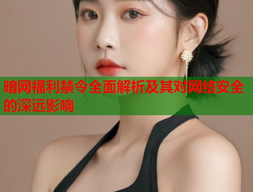 暗网福利禁令全面解析及其对网络安全的深远影响