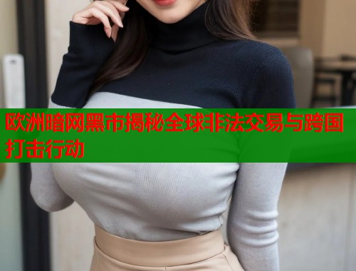 欧洲暗网黑市揭秘全球非法交易与跨国打击行动
