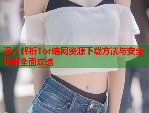 深入解析Tor暗网资源下载方法与安全指南全面攻略
