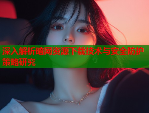 深入解析暗网资源下载技术与安全防护策略研究