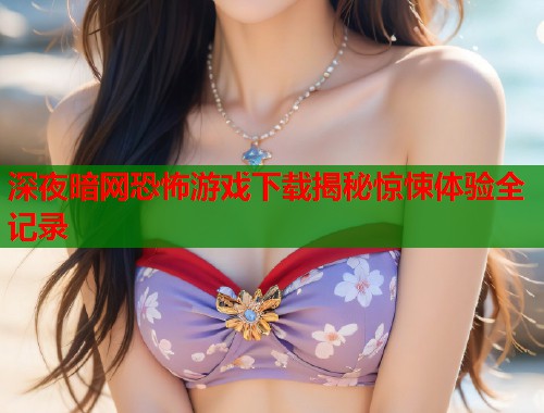 深夜暗网恐怖游戏下载揭秘惊悚体验全记录