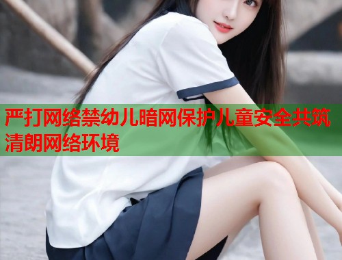 严打网络禁幼儿暗网保护儿童安全共筑清朗网络环境