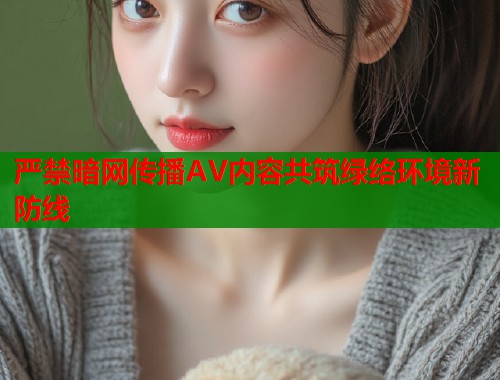 严禁暗网传播AV内容共筑绿络环境新防线