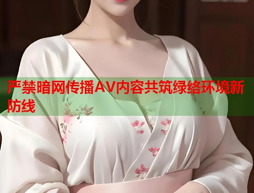 严禁暗网传播AV内容共筑绿络环境新防线