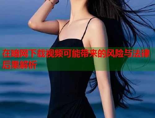 在暗网下载视频可能带来的风险与法律后果解析
