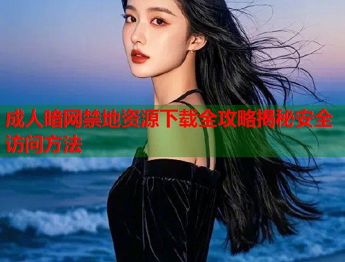 成人暗网禁地资源下载全攻略揭秘安全访问方法