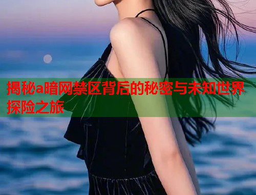 揭秘a暗网禁区背后的秘密与未知世界探险之旅