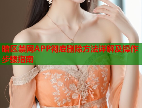 暗区禁网APP彻底删除方法详解及操作步骤指南