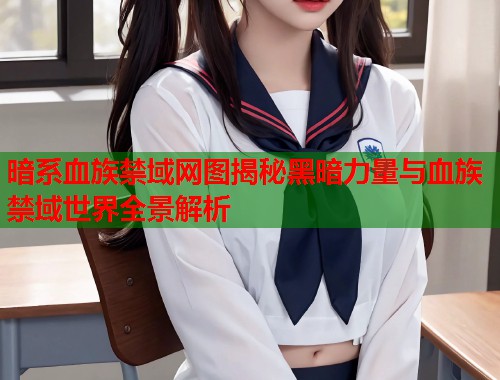 暗系血族禁域网图揭秘黑暗力量与血族禁域世界全景解析