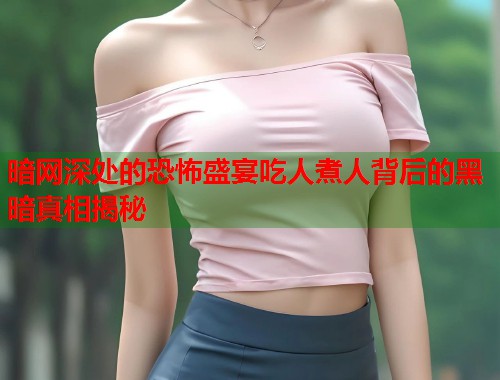 暗网深处的恐怖盛宴吃人煮人背后的黑暗真相揭秘