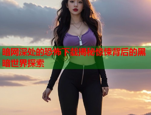 暗网深处的恐怖下载揭秘惊悚背后的黑暗世界探索