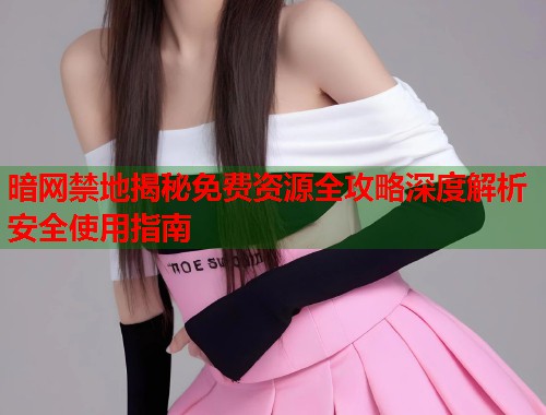 暗网禁地揭秘免费资源全攻略深度解析安全使用指南