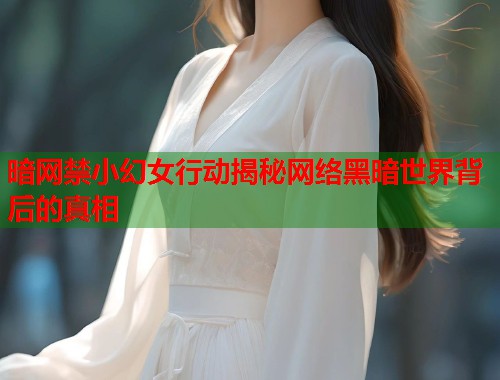 暗网禁小幻女行动揭秘网络黑暗世界背后的真相