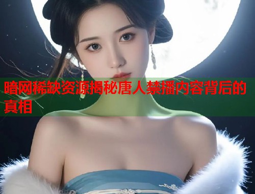 暗网稀缺资源揭秘唐人禁播内容背后的真相