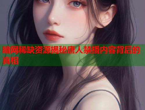 暗网稀缺资源揭秘唐人禁播内容背后的真相