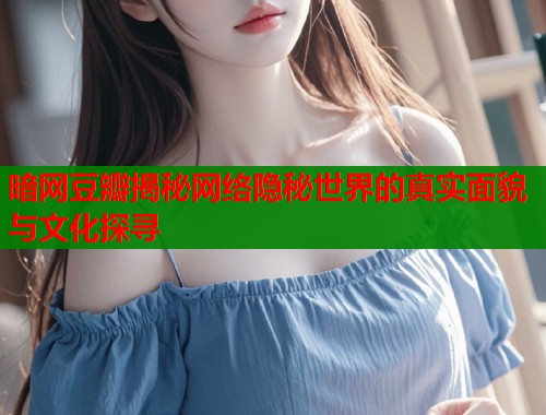 暗网豆瓣揭秘网络隐秘世界的真实面貌与文化探寻