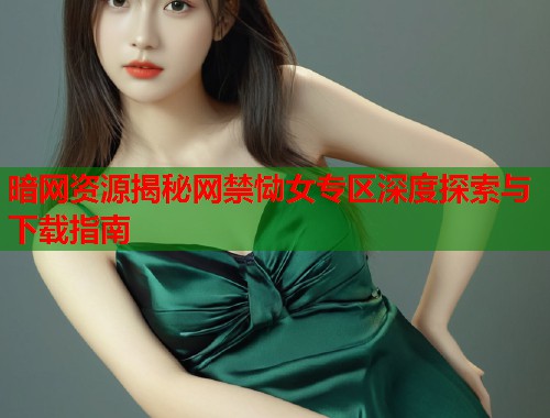 暗网资源揭秘网禁恸女专区深度探索与下载指南