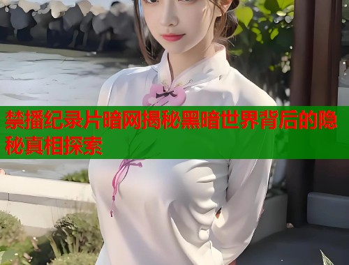 禁播纪录片暗网揭秘黑暗世界背后的隐秘真相探索