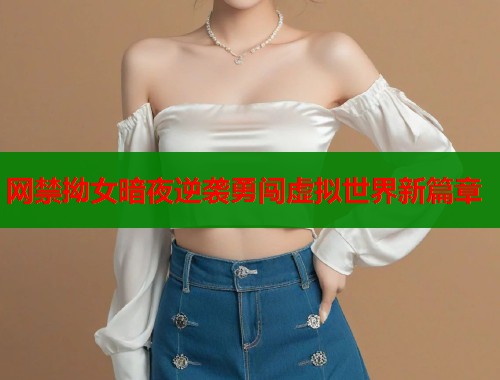 网禁拗女暗夜逆袭勇闯虚拟世界新篇章