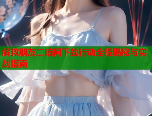 解救朋友二暗网下载行动全程揭秘与实战指南