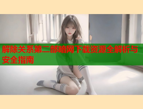 解除关系第二部暗网下载资源全解析与安全指南