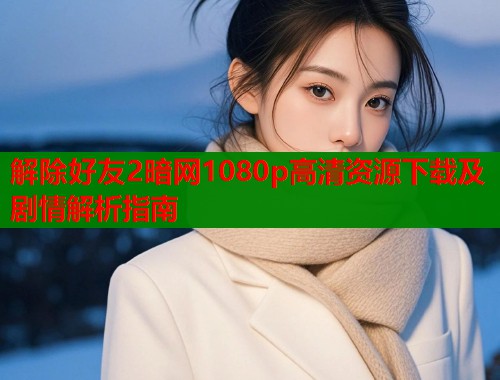 解除好友2暗网1080p高清资源下载及剧情解析指南
