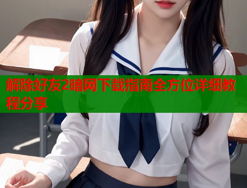 解除好友2暗网下载指南全方位详细教程分享