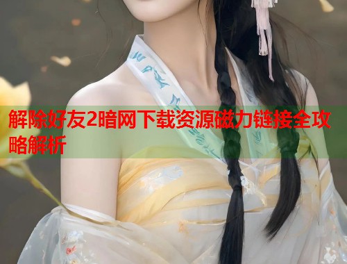 解除好友2暗网下载资源磁力链接全攻略解析